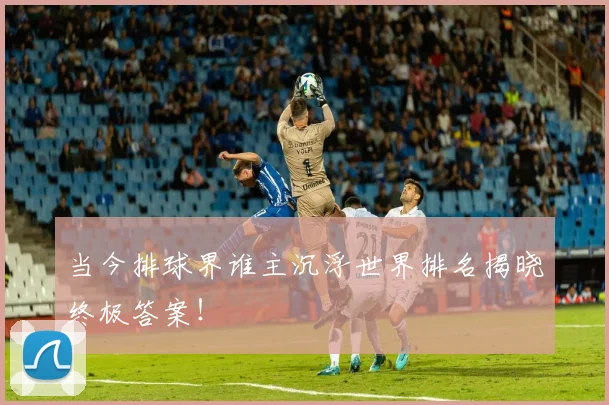 当今排球界谁主沉浮世界排名揭晓终极答案！
