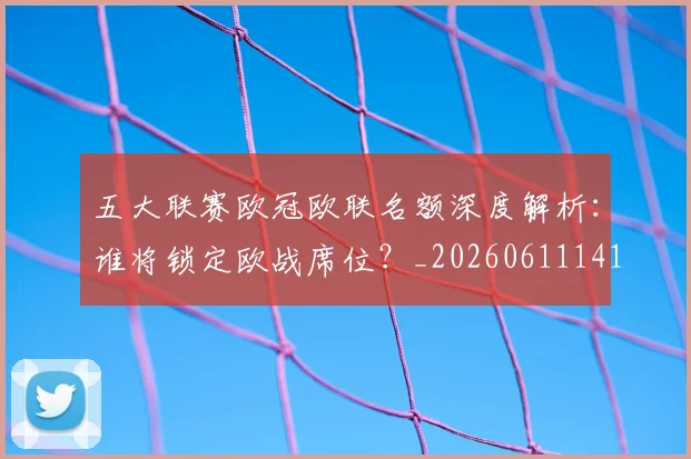 五大联赛欧冠欧联名额深度解析:谁将锁定欧战席位?_20260611141733