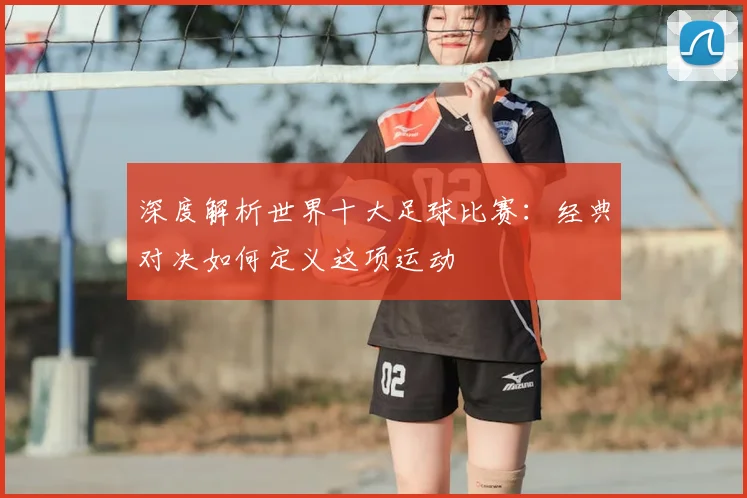 深度解析世界十大足球比赛:经典对决如何定义这项运动