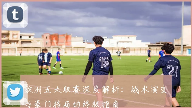 欧洲五大联赛深度解析:战术演变与豪门格局的终极指南