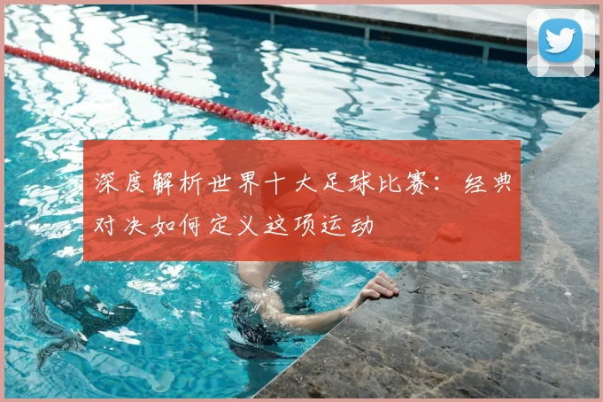 深度解析世界十大足球比赛:经典对决如何定义这项运动